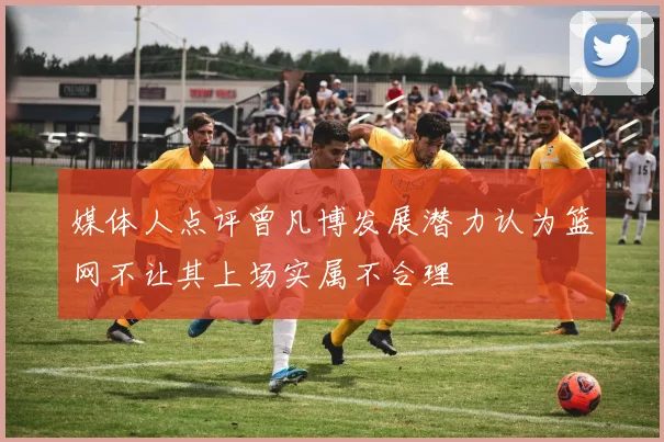 媒体人点评曾凡博发展潜力认为篮网不让其上场实属不合理