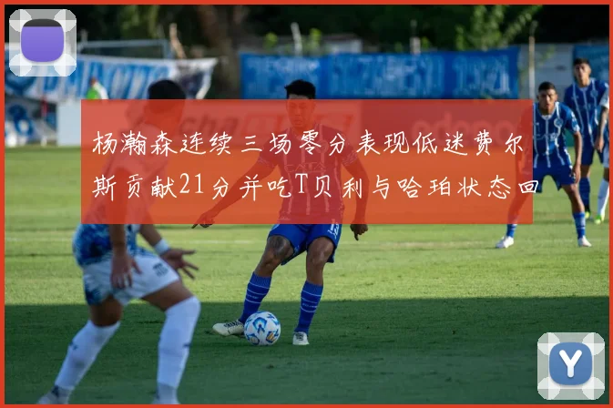 杨瀚森连续三场零分表现低迷费尔斯贡献21分并吃T贝利与哈珀状态回暖