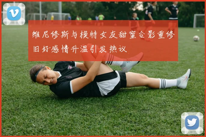 维尼修斯与模特女友甜蜜合影重修旧好感情升温引发热议