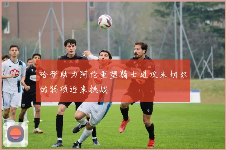哈登助力阿伦重塑骑士进攻米切尔的弱项迎来挑战
