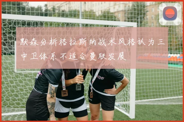 默森分析格拉斯纳战术风格认为三中卫体系不适合曼联发展