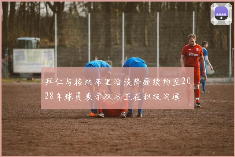 拜仁与格纳布里洽谈降薪续约至2028年球员表示双方正在积极沟通