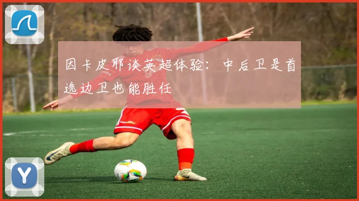 因卡皮耶谈英超体验：中后卫是首选边卫也能胜任