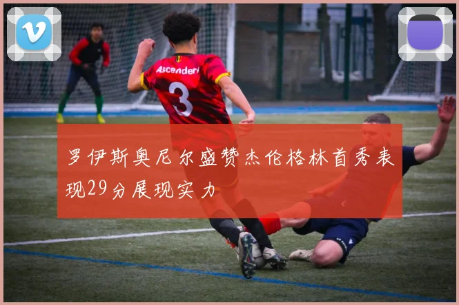 罗伊斯奥尼尔盛赞杰伦格林首秀表现29分展现实力