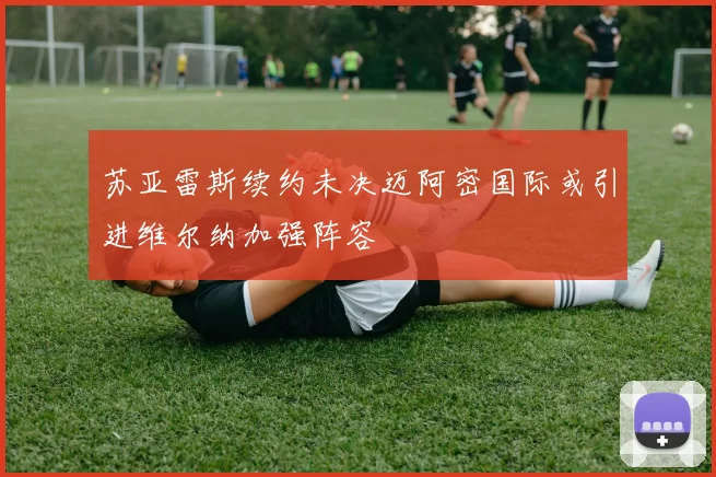 苏亚雷斯续约未决迈阿密国际或引进维尔纳加强阵容