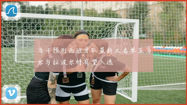 马卡预测西班牙队最新大名单亚马尔与拉波尔特有望入选