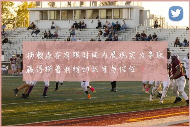 杨瀚森在有限时间内展现实力争取赢得斯普利特的认可与信任