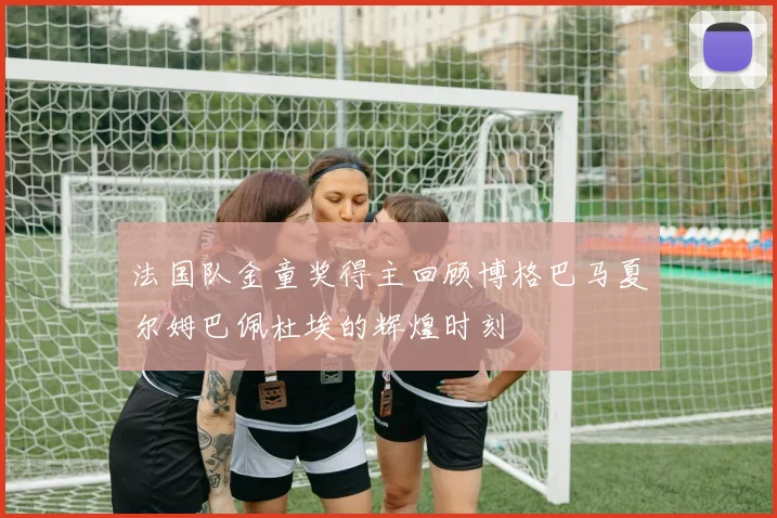 法国队金童奖得主回顾博格巴马夏尔姆巴佩杜埃的辉煌时刻
