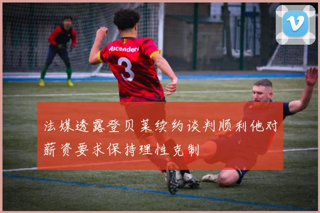 法媒透露登贝莱续约谈判顺利他对薪资要求保持理性克制